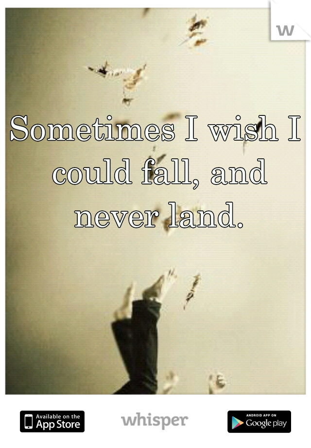 Sometimes I wish I could fall, and never land.