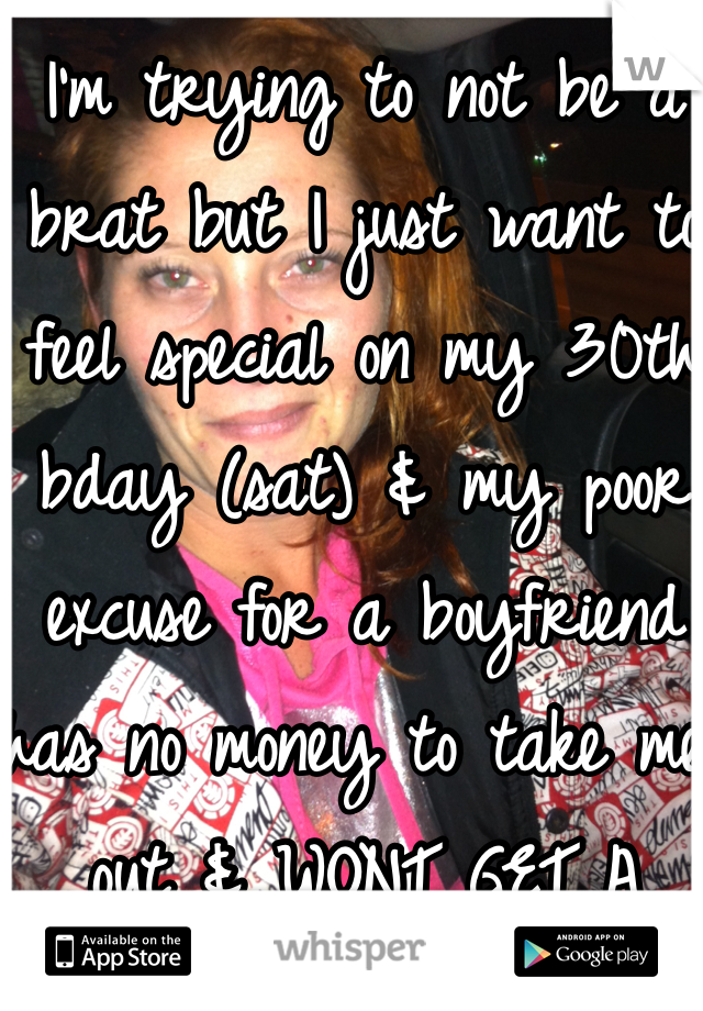 I'm trying to not be a brat but I just want to feel special on my 30th bday (sat) & my poor excuse for a boyfriend has no money to take me out & WONT GET A FUCKING JOB!!! Pissed & sad