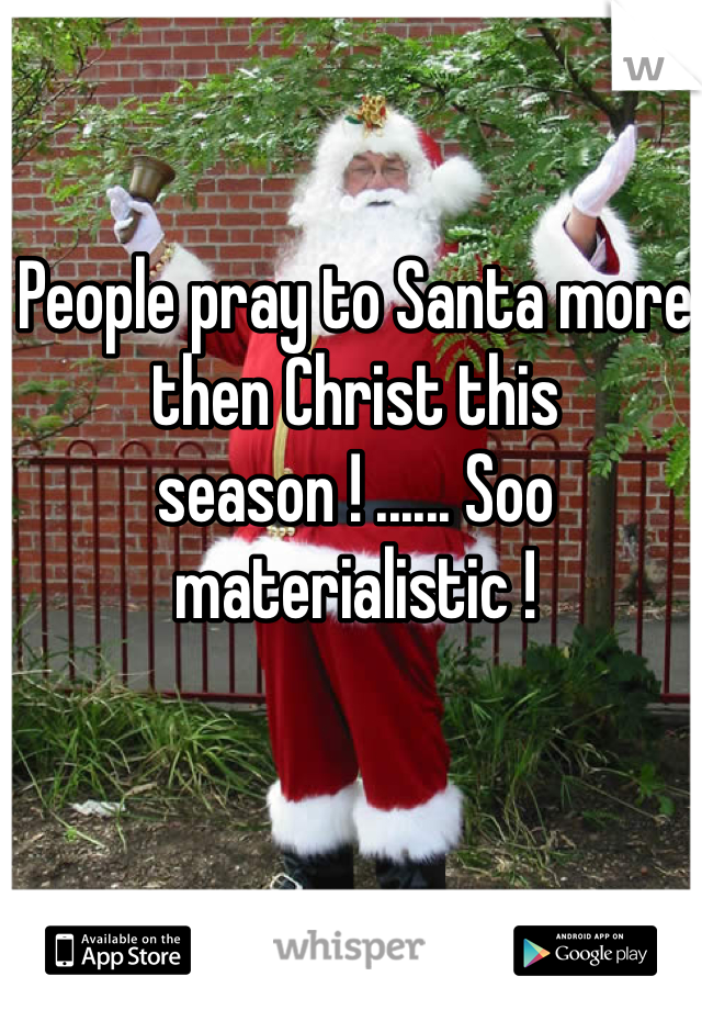 People pray to Santa more then Christ this season ! ...... Soo materialistic ! 
