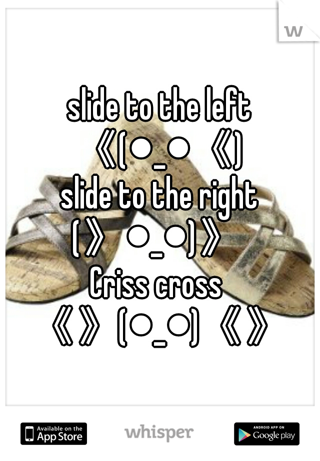 slide to the left
《(●_●《)
slide to the right
(》●_●)》 
Criss cross 
《》(●_●)《》