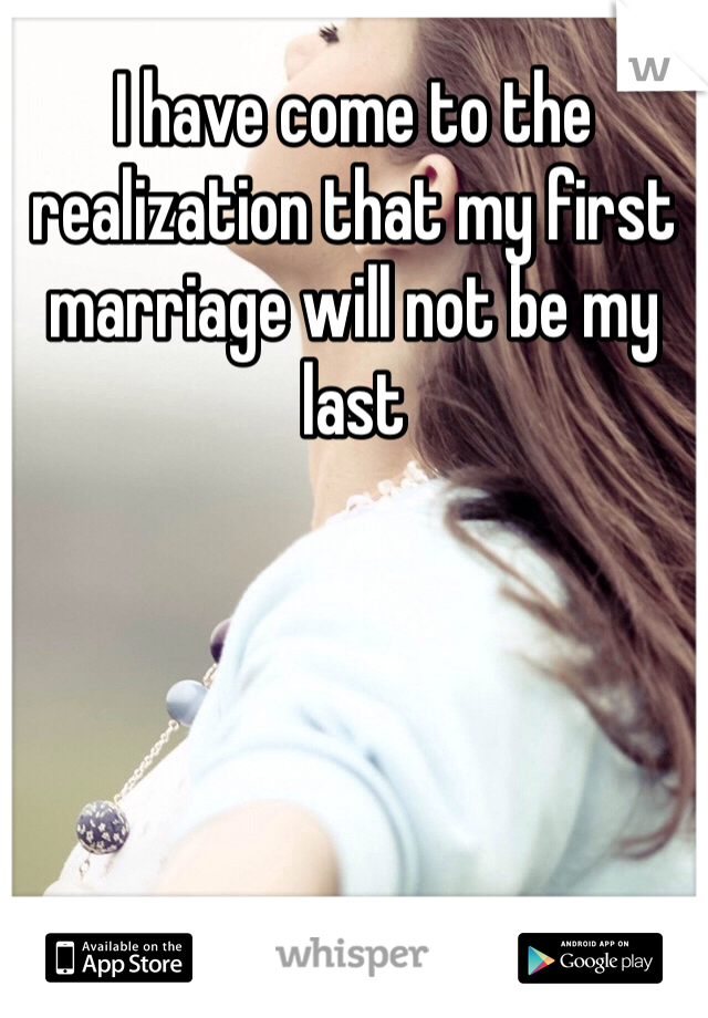 I have come to the realization that my first marriage will not be my last