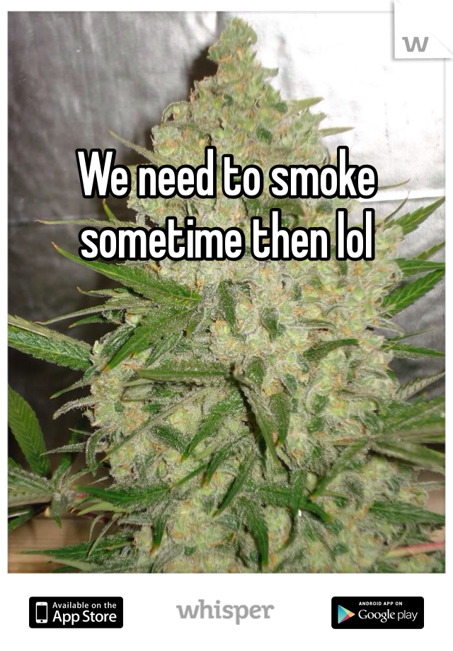 We need to smoke sometime then lol
