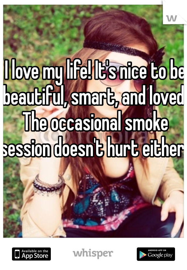 I love my life! It's nice to be beautiful, smart, and loved. The occasional smoke session doesn't hurt either. 