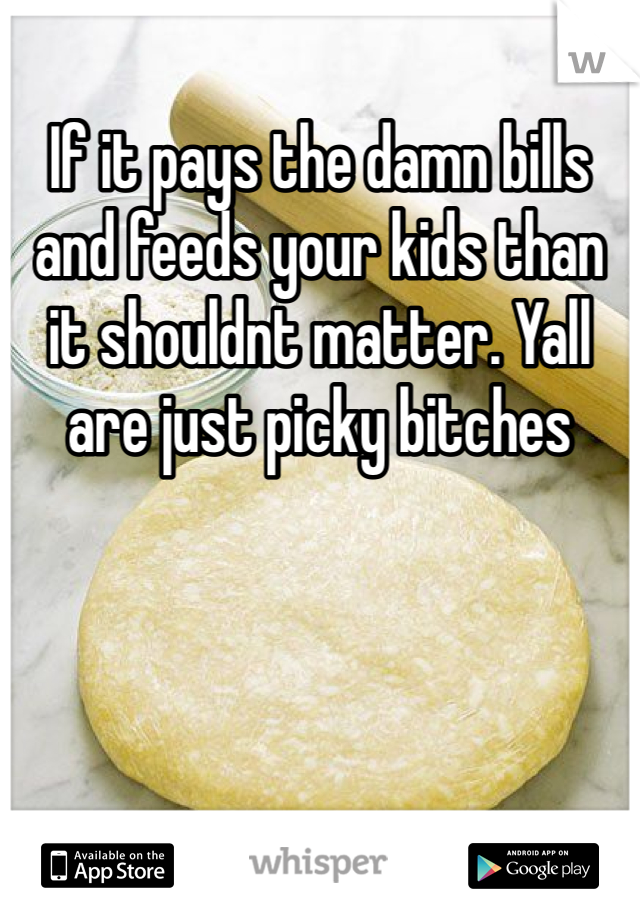 If it pays the damn bills and feeds your kids than it shouldnt matter. Yall are just picky bitches