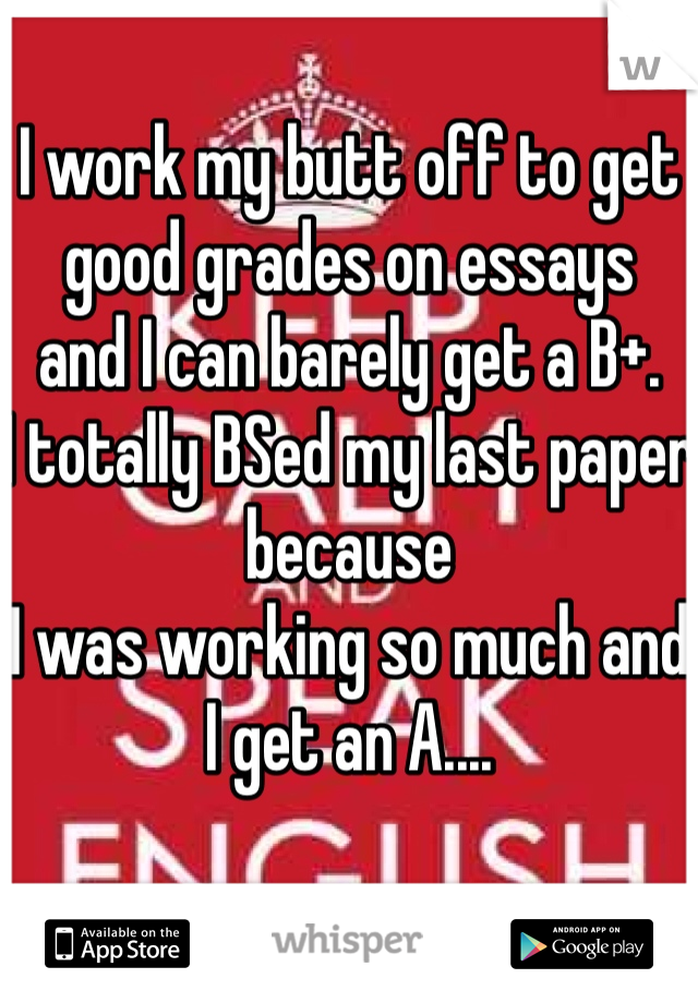 I work my butt off to get good grades on essays 
and I can barely get a B+. 
I totally BSed my last paper because 
I was working so much and I get an A....