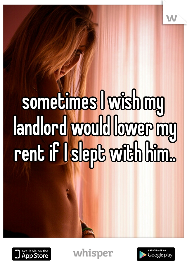 sometimes I wish my landlord would lower my rent if I slept with him..