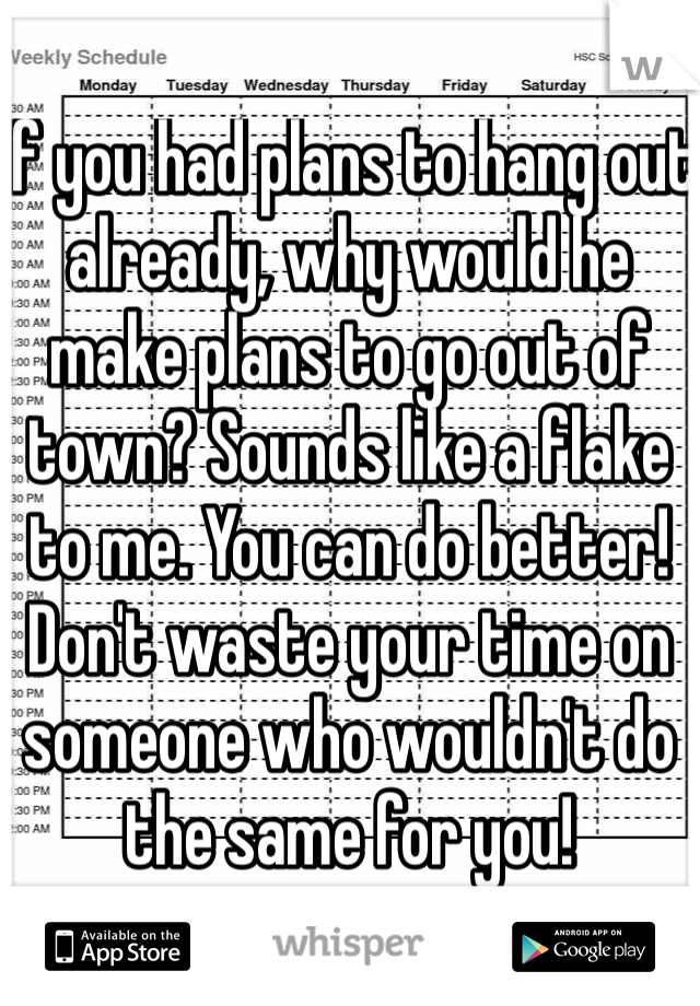 If you had plans to hang out already, why would he make plans to go out of town? Sounds like a flake to me. You can do better! Don't waste your time on someone who wouldn't do the same for you!