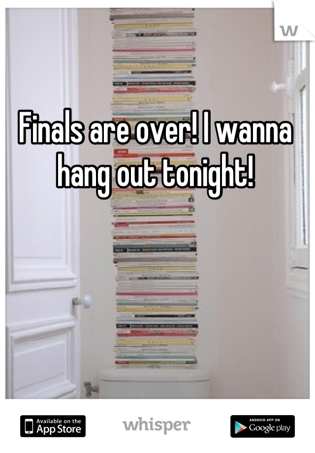 Finals are over! I wanna hang out tonight!