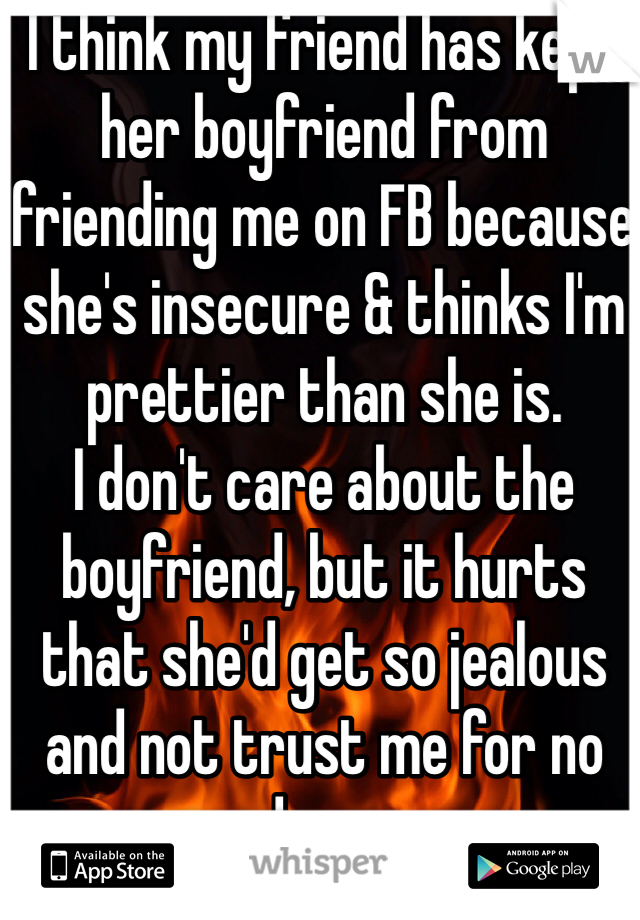 I think my friend has kept her boyfriend from friending me on FB because she's insecure & thinks I'm prettier than she is.
I don't care about the boyfriend, but it hurts that she'd get so jealous and not trust me for no good reason.