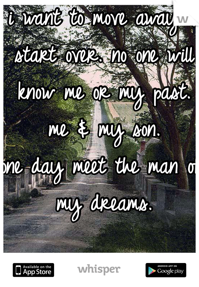 i want to move away & start over. no one will know me or my past.
me & my son. 
one day meet the man of my dreams. 