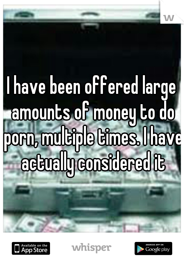 I have been offered large amounts of money to do porn, multiple times. I have actually considered it