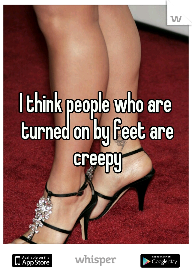 I think people who are turned on by feet are creepy
