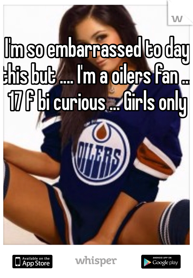 I'm so embarrassed to day this but .... I'm a oilers fan ... 17 f bi curious ... Girls only 