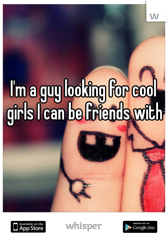 I'm a guy looking for cool girls I can be friends with