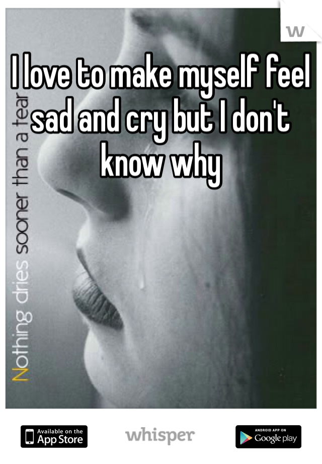 I love to make myself feel sad and cry but I don't know why