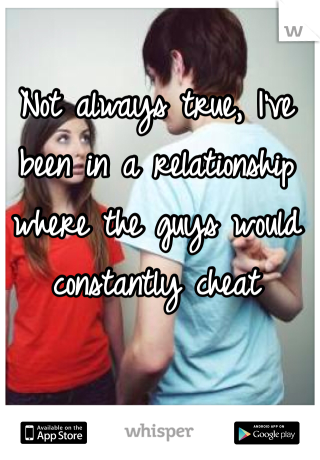 Not always true, I've been in a relationship where the guys would constantly cheat