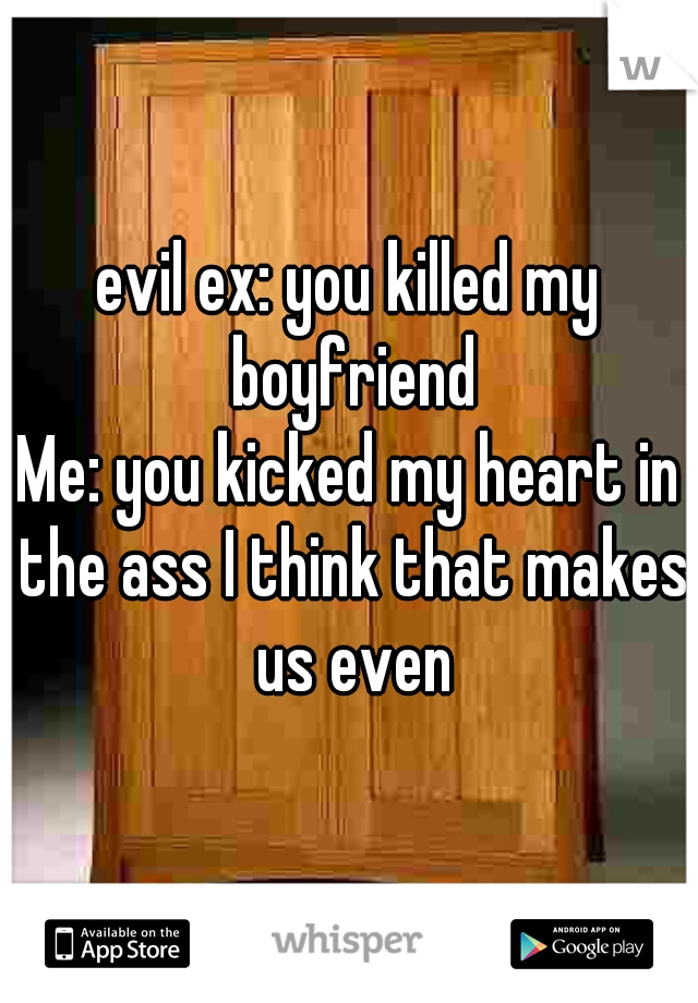 evil ex: you killed my boyfriend
Me: you kicked my heart in the ass I think that makes us even