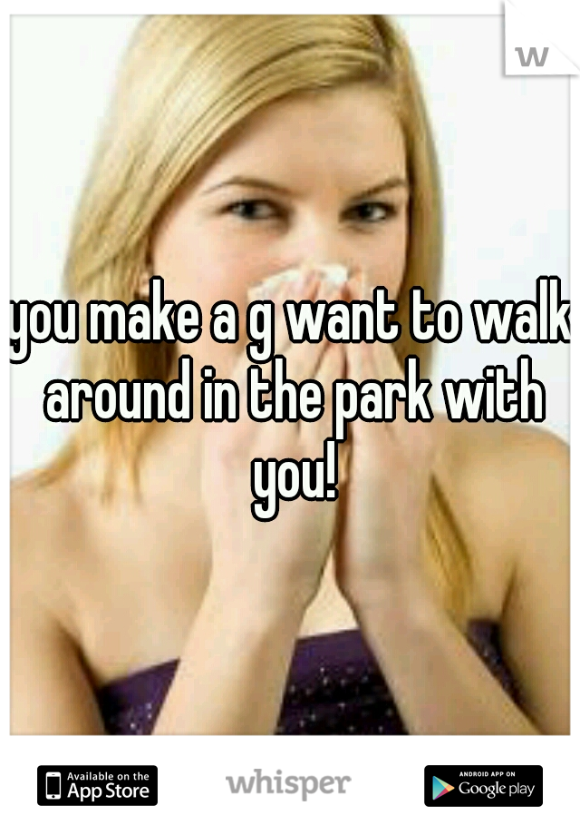 you make a g want to walk around in the park with you!