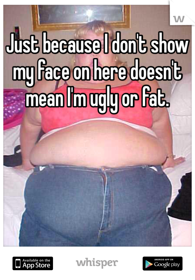 Just because I don't show my face on here doesn't mean I'm ugly or fat. 