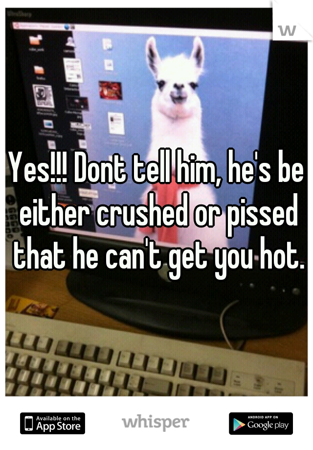 Yes!!! Dont tell him, he's be either crushed or pissed that he can't get you hot.
