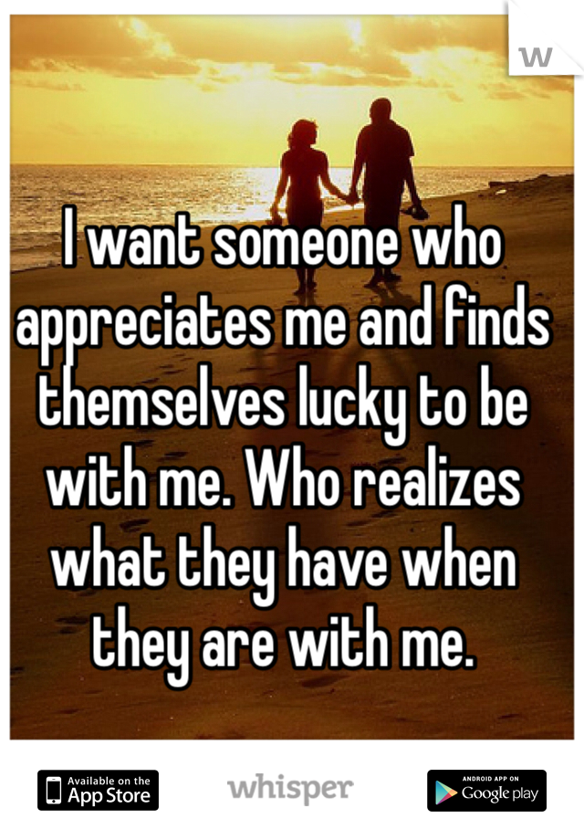 I want someone who appreciates me and finds themselves lucky to be with me. Who realizes what they have when they are with me.