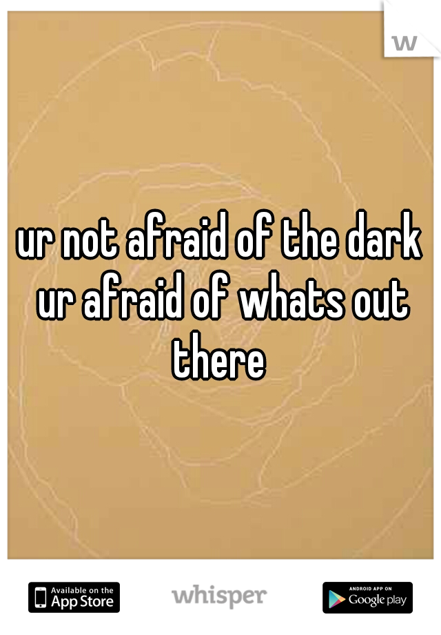 ur not afraid of the dark ur afraid of whats out there 