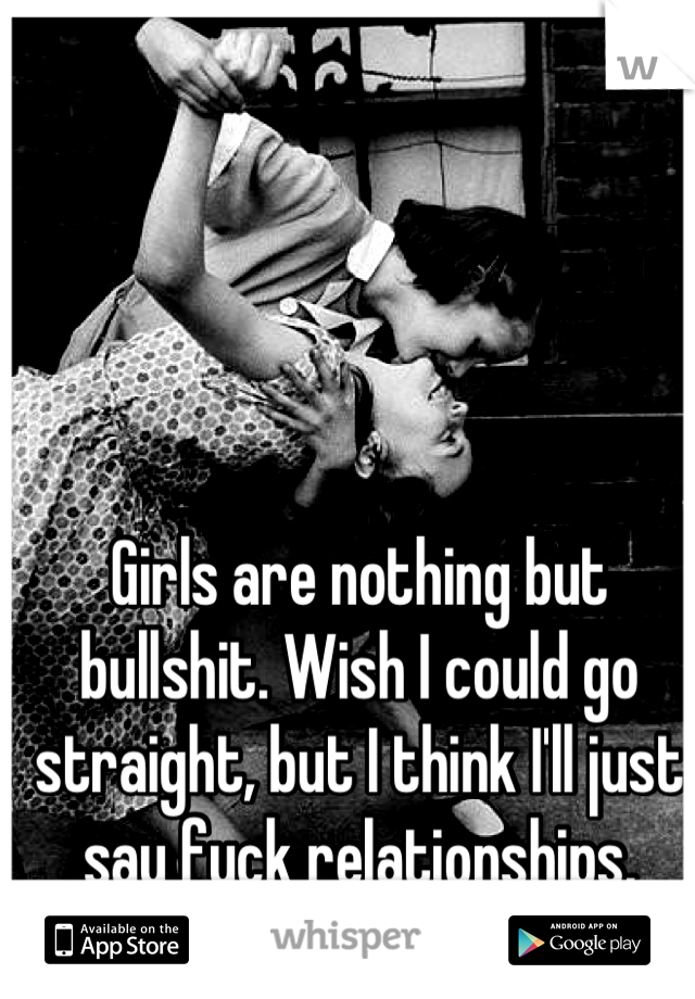 Girls are nothing but bullshit. Wish I could go straight, but I think I'll just say fuck relationships.