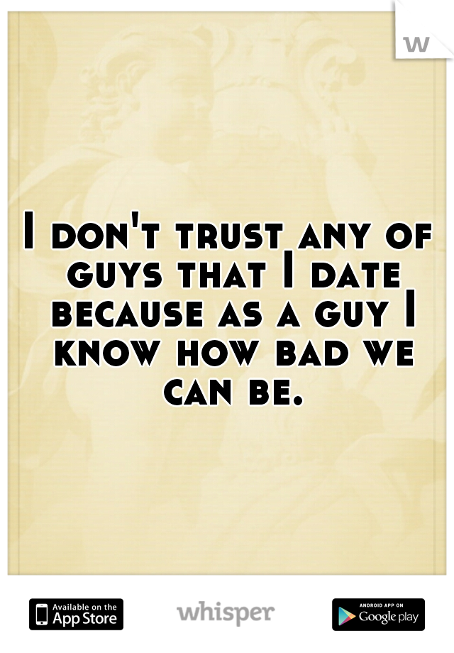 I don't trust any of guys that I date because as a guy I know how bad we can be.