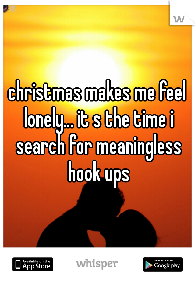 christmas makes me feel lonely... it s the time i search for meaningless hook ups