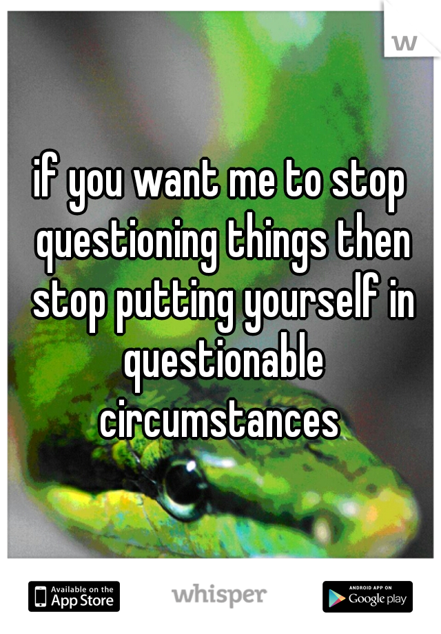 if you want me to stop questioning things then stop putting yourself in questionable circumstances 