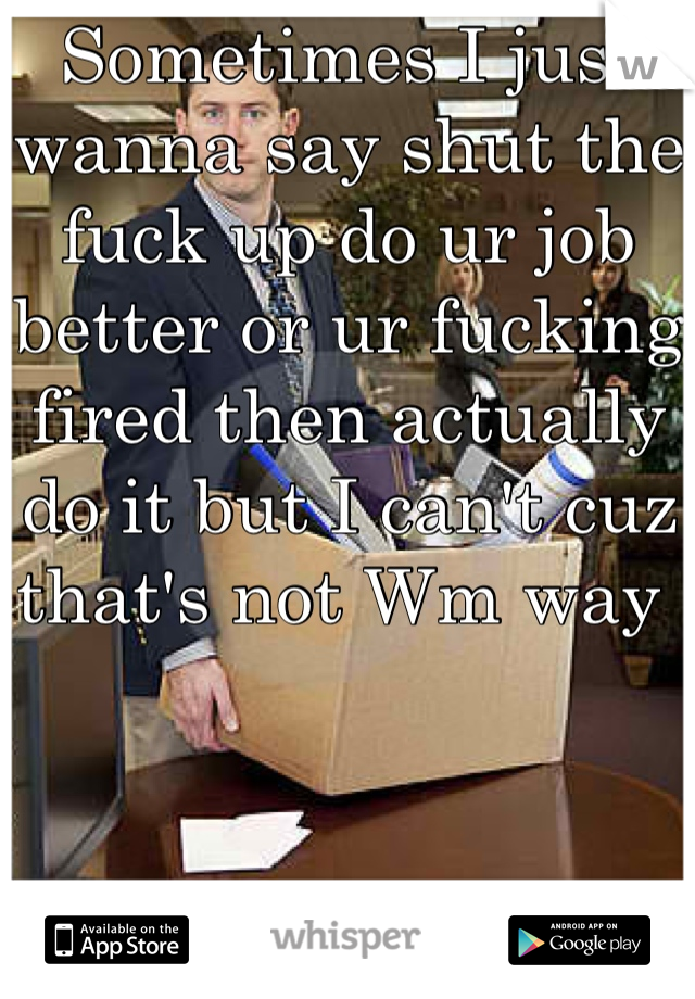 Sometimes I just wanna say shut the fuck up do ur job better or ur fucking fired then actually do it but I can't cuz that's not Wm way 