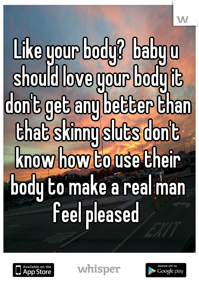 Like your body?  baby u should love your body it don't get any better than that skinny sluts don't know how to use their body to make a real man feel pleased 