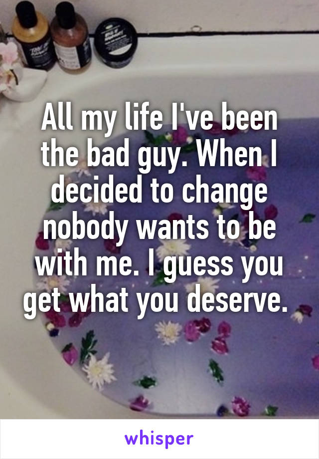 All my life I've been the bad guy. When I decided to change nobody wants to be with me. I guess you get what you deserve.  