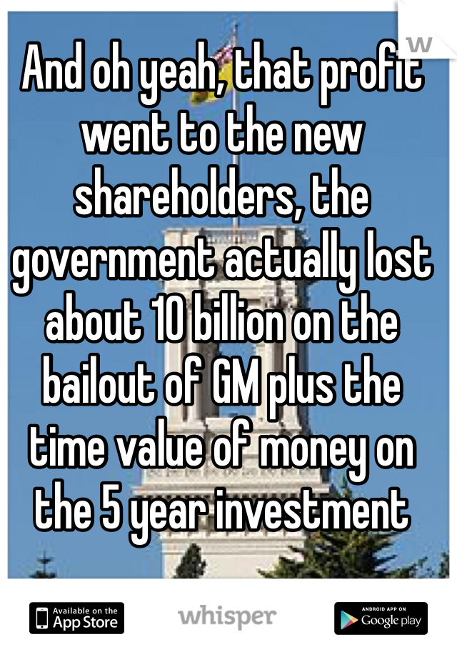 And oh yeah, that profit went to the new shareholders, the government actually lost about 10 billion on the bailout of GM plus the time value of money on the 5 year investment 