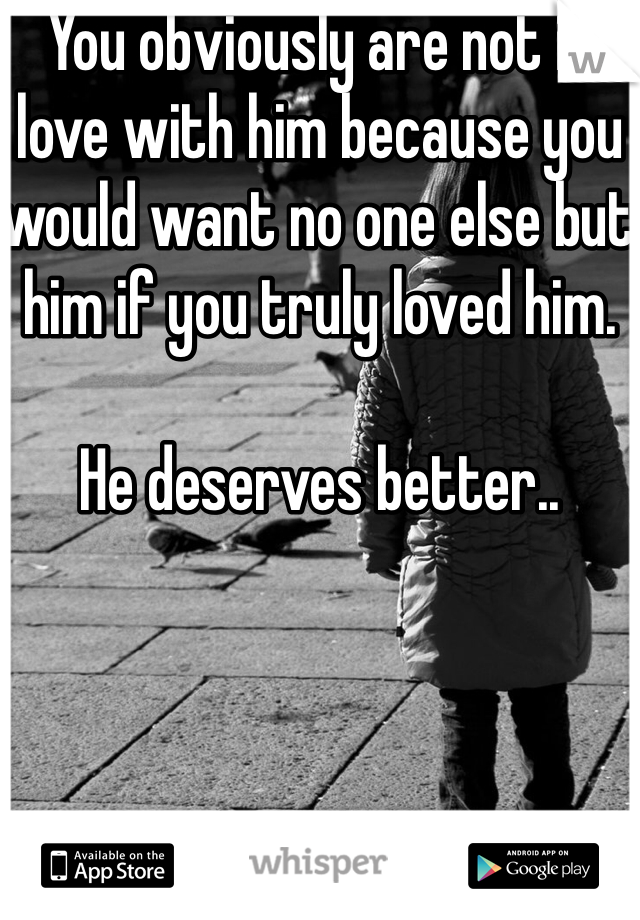 You obviously are not in love with him because you would want no one else but him if you truly loved him.

He deserves better..
