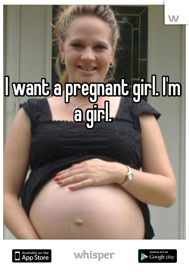 I want a pregnant girl. I'm a girl. 