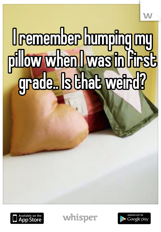 I remember humping my pillow when I was in first grade.. Is that weird? 