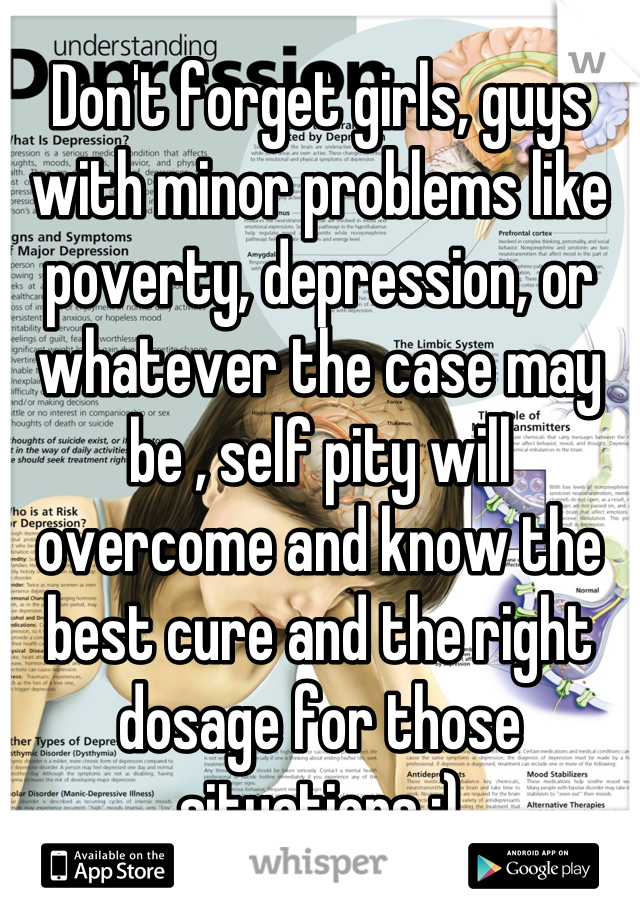 Don't forget girls, guys with minor problems like poverty, depression, or whatever the case may be , self pity will overcome and know the best cure and the right dosage for those situations ;)