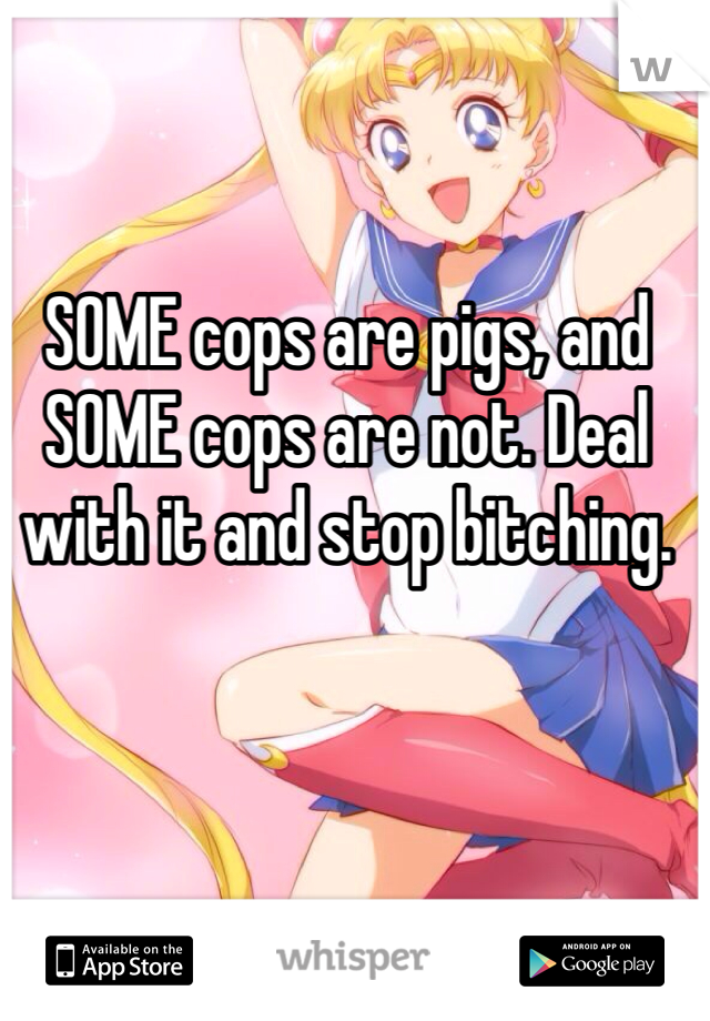 SOME cops are pigs, and SOME cops are not. Deal with it and stop bitching.