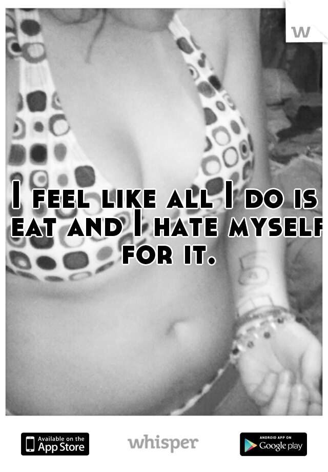 I feel like all I do is eat and I hate myself for it.