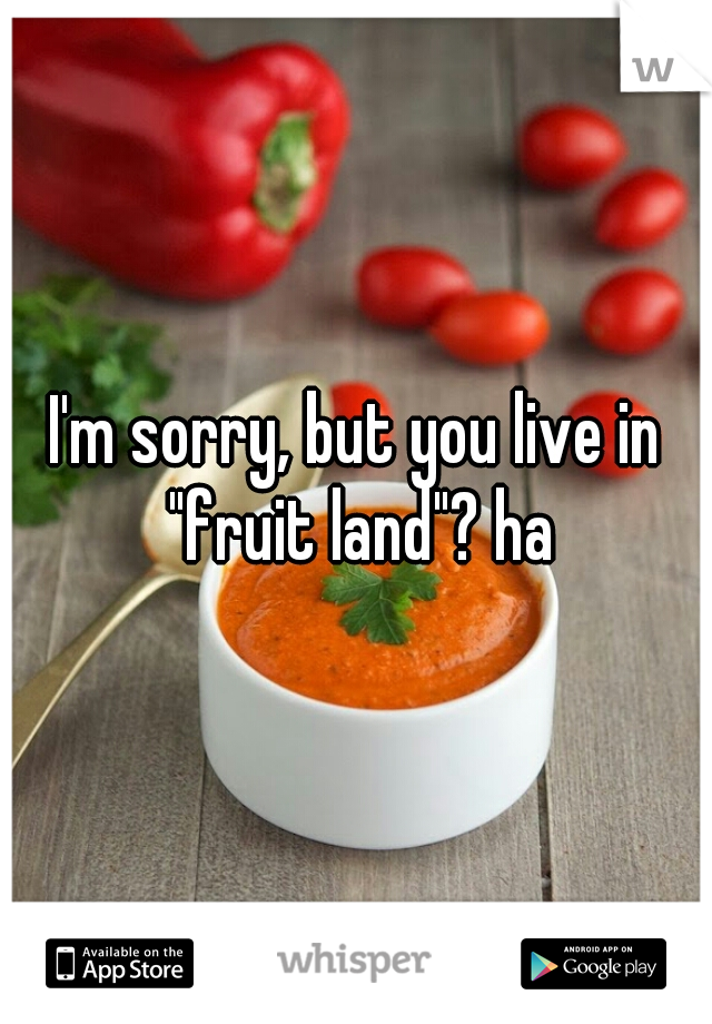 I'm sorry, but you live in "fruit land"? ha