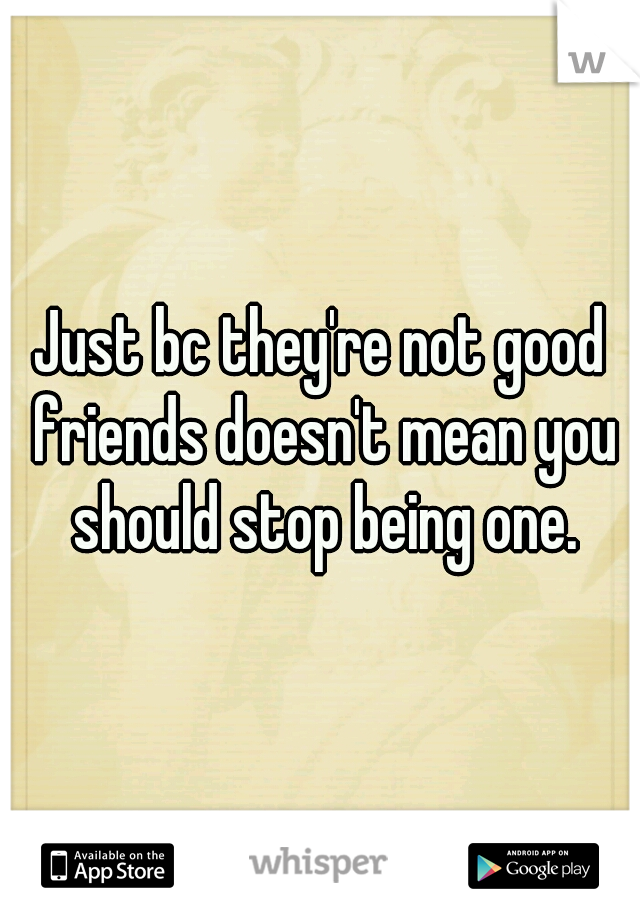 Just bc they're not good friends doesn't mean you should stop being one.