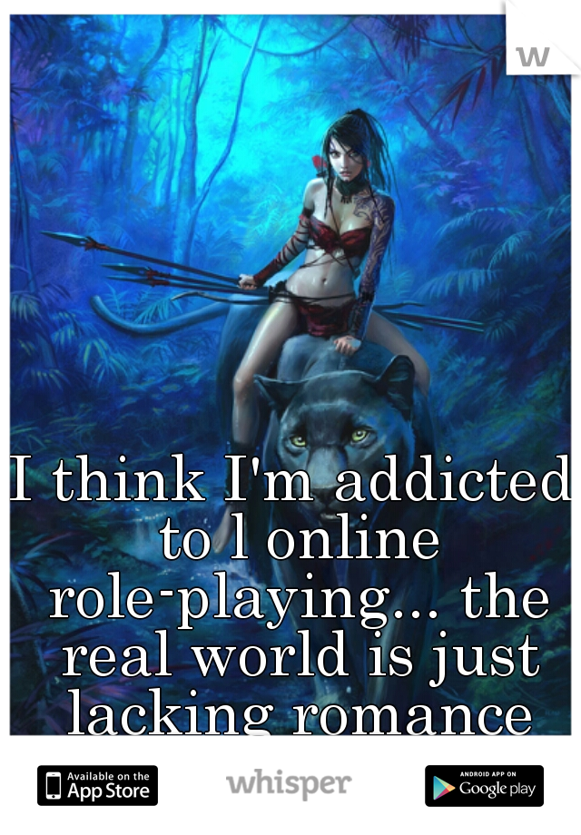 I think I'm addicted to l online role-playing... the real world is just lacking romance and fantasy