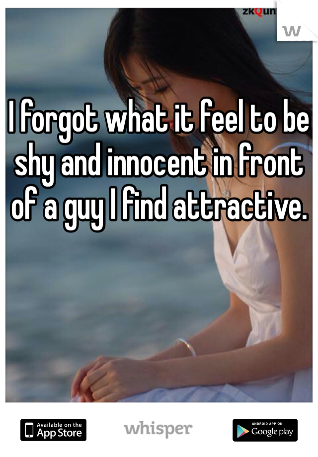 I forgot what it feel to be shy and innocent in front of a guy I find attractive. 
