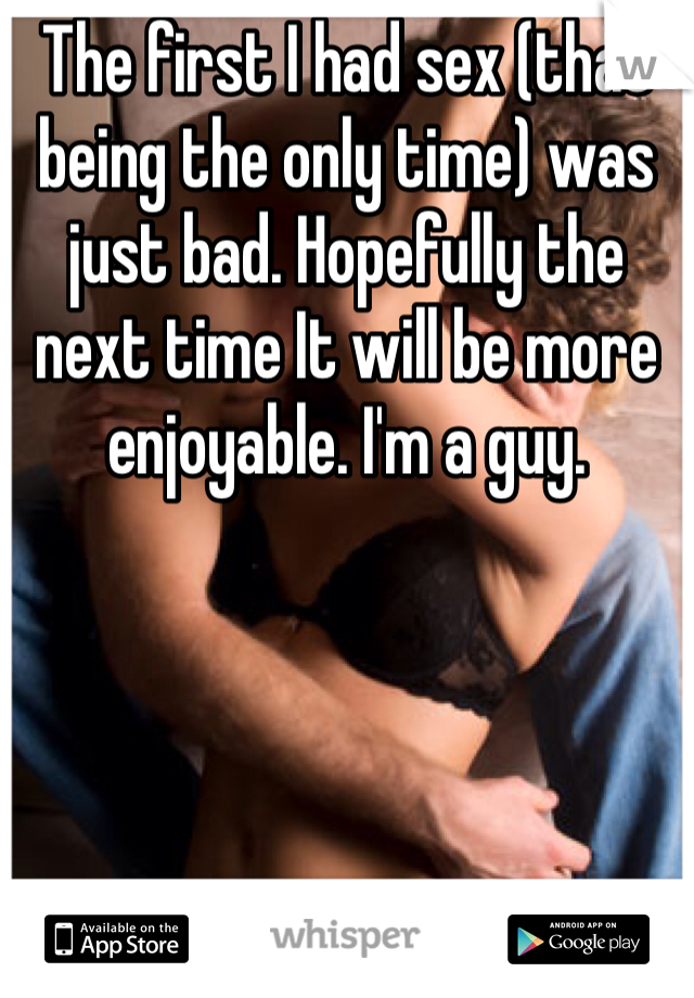 The first I had sex (that being the only time) was just bad. Hopefully the next time It will be more enjoyable. I'm a guy.