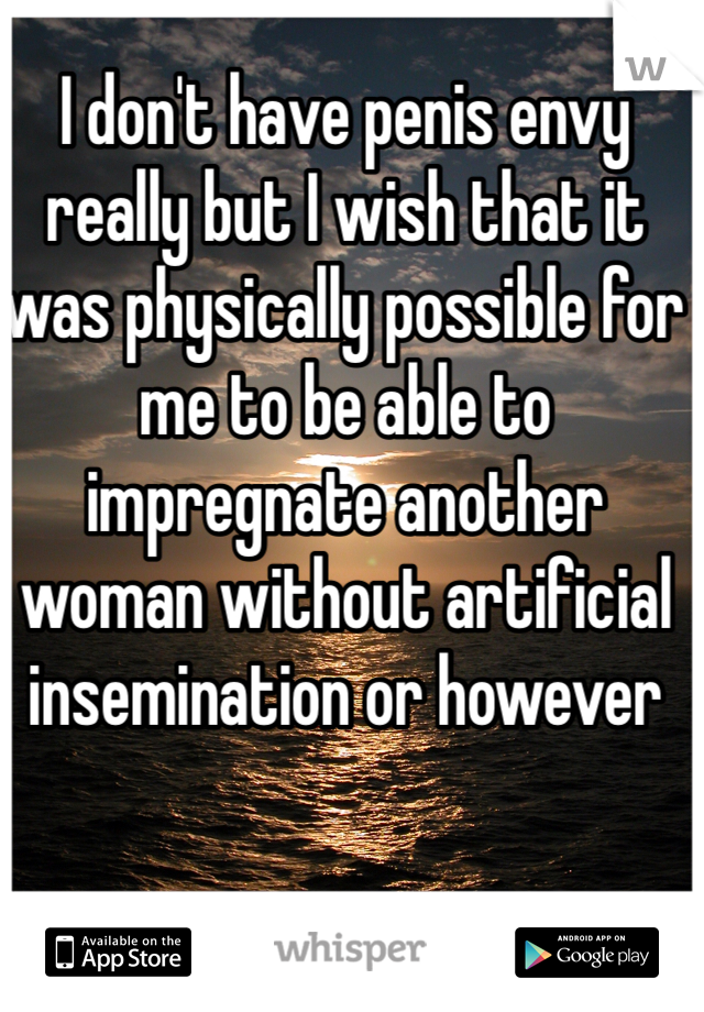 I don't have penis envy really but I wish that it was physically possible for me to be able to impregnate another woman without artificial insemination or however