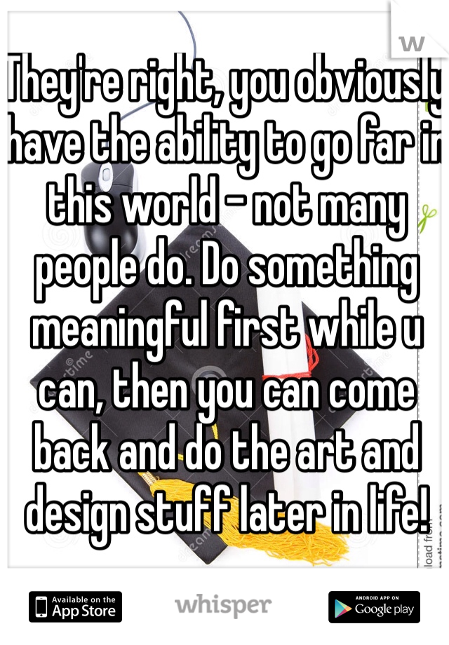 They're right, you obviously have the ability to go far in this world - not many people do. Do something meaningful first while u can, then you can come back and do the art and design stuff later in life!
