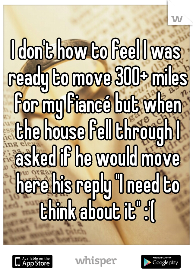 I don't how to feel I was ready to move 300+ miles for my fiancé but when the house fell through I asked if he would move here his reply "I need to think about it" :'(