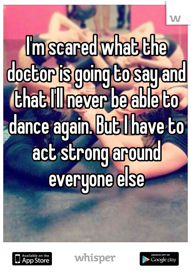 I'm scared what the doctor is going to say and that I'll never be able to dance again. But I have to act strong around everyone else
