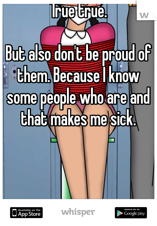 True true.

But also don't be proud of them. Because I know some people who are and that makes me sick.